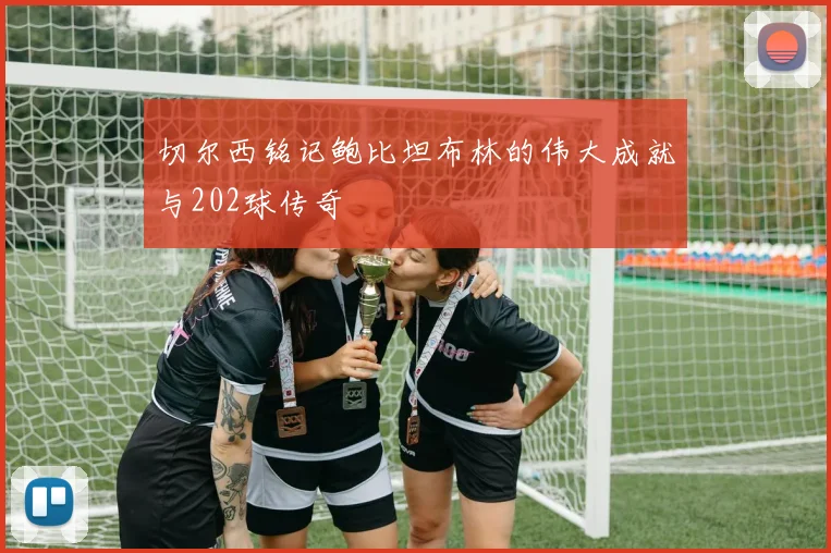 切尔西铭记鲍比坦布林的伟大成就与202球传奇