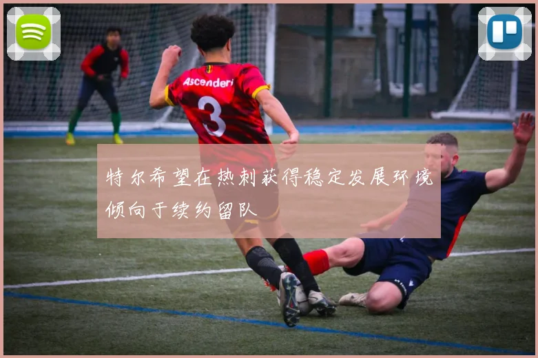 特尔希望在热刺获得稳定发展环境倾向于续约留队