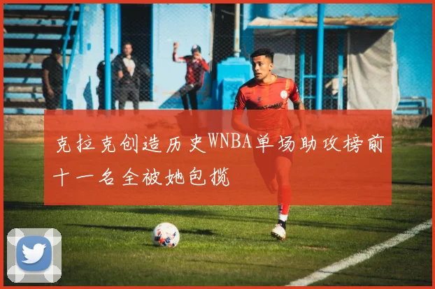 克拉克创造历史WNBA单场助攻榜前十一名全被她包揽