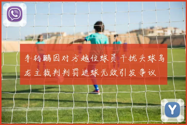 李钧鹏因对方越位球员干扰头球乌龙主裁判判罚进球无效引发争议