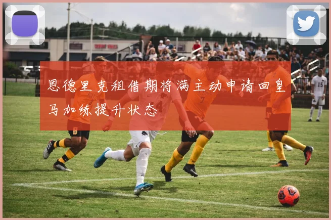 恩德里克租借期将满主动申请回皇马加练提升状态